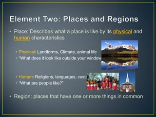 Element Two: Places and Regions Place: Describes what a place is like by its physical and human characteristics Physical: Landforms, Climate, animal life“What does it look like outside your window?”Human: Religions, languages, customs“What are people like?” Region: places that have one or more things in common