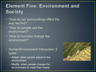 Element Five: Environment and Society“How do our surroundings effect the way we live?” “How do people use the environment?”“How do humans change the environment?” Human/Environment Interaction: 2 types:Adapt: when people adjust to the environmentModify: when people change the environment to meet their needs 