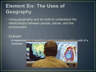Element Six: The Uses of GeographyUsing geography and its tools to understand the relationships between people, places, and the environment.Example:A meteorologist using latitude and longitude to predict a path of a hurricane 