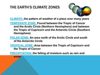 The Earth’s Climate Zones  CLIMATE: the pattern of weather of a place over many years TEMPERATE ZONE: Found between the Tropic of Cancer and the Arctic Circle (Northern Hemisphere) and between the Tropic of Capricorn and the Antarctic Circle (Southern Hemisphere)  POLAR ZONE: An area north of the Arctic Circle and south of the Antarctic Circle  TROPICAL ZONE: Area between the Tropic of Capricorn and the Tropic of Cancer PRECIPITATION: the falling of moisture such as rain and snow  