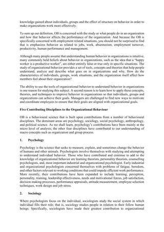 knowledge gained about individuals, groups and the effect of structure on behavior in order to
make organizations work more effectively.
To sum up our definition, OB is concerned with the study or what people do in an organization
and how that behavior affects the performance of the organization. And because the OB is
specifically concerned with employment related situations, you should not be surprised to find
that is emphasizes behavior as related to jobs, work, absenteeism, employment turnover,
productivity, human performance and management.
Although many people assume that understanding human behavior in organizations is intuitive,
many commonly held beliefs about behavior in organizations, such as the idea that a “happy
worker is a productive worker”, are either entirely false or true only in specific situations. The
study of organizational behavior provides a set of tools, concepts and theories that help people
understand, analyze and describe what goes on in organizations and why. How do the
characteristics of individuals, groups, work situations, and the organization itself affect how
members feel about their organization?
The ability to use the tools of organizational behavior to understand behavior in organizations
is one reason for studying this subject. A second reason is to learn how to apply these concepts,
theories, and techniques to improve behavior in organizations so that individuals, groups and
organizations can achieve their goals. Managers are challenged to find new ways to motivate
and coordinate employees to ensure that their goals are aligned with organizational goals.
Five Contributing Disciplines to the Organizational Behaviour
OB is a behavioural science that is built upon contributions from a number of behavioural
disciplines. The dominant areas are psychology, sociology, social psychology, anthropology,
and political science. As we shall learn, psychology’s contributions have been mainly at the
micro level of analysis; the other four disciplines have contributed to our understanding of
macro concepts such as organization and group process.
1. Psychology
Psychology is the science that seeks to measure, explain, and sometimes change the behavior
of humans and other animals. Psychologists involve themselves with studying and attempting
to understand individual behavior. Those who have contributed and continue to add to the
knowledge of organizational behavior are learning theorists, personality theorists, counselling
psychologists, and, most important industrial and organizational psychologist. Early industrial
and organizational psychologists concerned themselves with problems of fatigue, boredom,
and other factors relevant to working conditions that could impede efficient work performance.
More recently, their contributions have been expanded to include learning, perception,
personality, training, leadership effectiveness, needs and motivational forces, job satisfaction,
decision making processes, performance appraisals, attitude measurement, employee selection
techniques, work design and job stress.
2. Sociology
Where psychologists focus on the individual, sociologists study the social system in which
individual fills their role; that is, sociology studies people in relation to their fellow human
beings. Specifically, sociologists have made their greatest contribution to organizational
 