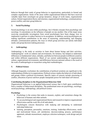 behavior through their study of group behavior in organizations, particularly in formal and
complex organizations. Some of the areas within organizational behavior that have received
valuable input from sociologist are group dynamics, design of work teams, organizational
culture, formal organization theory and structure, organizational technology, communications,
power conflict, and inter group behavior.
3. Social Psychology
Social psychology is an area within psychology, but it blends concepts from psychology and
sociology. It concentrates on the influence of people on one another. One of the major areas
receiving considerable investigation from social psychologist have been change, how to
implement it and how to reduce barriers to its acceptance. In addition, social psychologists are
making significant contributions in the areas of measuring, understanding, and changing
attitudes; communication patterns; the ways in which group activities can satisfy individual
needs; and group decision making processes.
4. Anthropology
Anthropology is the study or societies to learn about human beings and their activities.
Anthropologists’ work on cultures and environments, for instance, has helped us understand
differences in fundamental values, attitudes, and behavior between people in different countries
and within different organizations. Much of our current understanding of organizational
culture, organizational environments, and differences between national cultures is the result of
the work of anthropologist or researchers using their methodologies.
5. Political Science
Although frequently overlooked, the contributions of political scientists are significant to the
understanding of behavior in organizations. Political science studies the behavior of individuals
and groups within a political environment. Specific topics of concern include structuring of
conflict, allocation of power and how people manipulate power for individual self-interest.
Contributing disciplines to the Organisational Behaviour field
Organizational behaviour is an applied behavioural science that is built upon contributions
from a number of behavioural disciplines. The predominant areas are psychology, sociology,
social psychology, anthropology, and political science
Psychology
 Psychology is the science that seeks to measure, explain, and sometimes change the
behaviour of humans and other animals.
 To use psychological and organizational theory and research to improve organizational
effectiveness and the work life of all individuals.
 Psychologists concern themselves with studying and attempting to understand
individual behaviour
 learning, perception, personality, emotions, training, leadership effectiveness, needs
and motivational forces, job satisfaction, decision-making process, performance
appraisals, attitude measurement, employee selection techniques, work design and job
stress
 