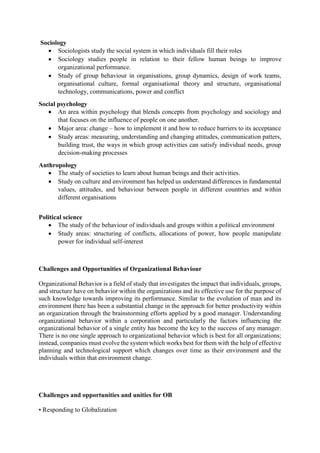 Sociology
 Sociologists study the social system in which individuals fill their roles
 Sociology studies people in relation to their fellow human beings to improve
organizational performance.
 Study of group behaviour in organisations, group dynamics, design of work teams,
organisational culture, formal organisational theory and structure, organisational
technology, communications, power and conflict
Social psychology
 An area within psychology that blends concepts from psychology and sociology and
that focuses on the influence of people on one another.
 Major area: change – how to implement it and how to reduce barriers to its acceptance
 Study areas: measuring, understanding and changing attitudes, communication patters,
building trust, the ways in which group activities can satisfy individual needs, group
decision-making processes
Anthropology
 The study of societies to learn about human beings and their activities.
 Study on culture and environment has helped us understand differences in fundamental
values, attitudes, and behaviour between people in different countries and within
different organisations
Political science
 The study of the behaviour of individuals and groups within a political environment
 Study areas: structuring of conflicts, allocations of power, how people manipulate
power for individual self-interest
Challenges and Opportunities of Organizational Behaviour
Organizational Behavior is a field of study that investigates the impact that individuals, groups,
and structure have on behavior within the organizations and its effective use for the purpose of
such knowledge towards improving its performance. Similar to the evolution of man and its
environment there has been a substantial change in the approach for better productivity within
an organization through the brainstorming efforts applied by a good manager. Understanding
organizational behavior within a corporation and particularly the factors influencing the
organizational behavior of a single entity has become the key to the success of any manager.
There is no one single approach to organizational behavior which is best for all organizations;
instead, companies must evolve the system which works best for them with the help of effective
planning and technological support which changes over time as their environment and the
individuals within that environment change.
Challenges and opportunities and unities for OB
• Responding to Globalization
 