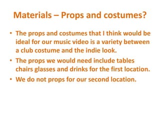Materials – Props and costumes?
• The props and costumes that I think would be
ideal for our music video is a variety between
a club costume and the indie look.
• The props we would need include tables
chairs glasses and drinks for the first location.
• We do not props for our second location.
 