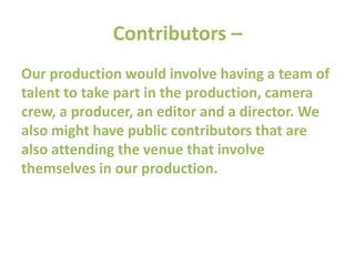 Contributors –
Our production would involve having a team of
talent to take part in the production, camera
crew, a producer, an editor and a director. We
also might have public contributors that are
also attending the venue that involve
themselves in our production.
 