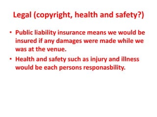 Legal (copyright, health and safety?)
• Public liability insurance means we would be
insured if any damages were made while we
was at the venue.
• Health and safety such as injury and illness
would be each persons responasbility.
 