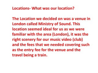 Locations- What was our location?
The Location we decided on was a venue in
London called Ministry of Sound. This
location seemed ideal for us as we were
familiar with the area (London), it was the
right scenery for our music video (club)
and the fees that we needed covering such
as the entry fee for the venue and the
travel being a train.
 
