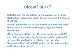 Ofcom? BBFC?
• BBFC looks at the age ratings for an audience on a game,
DVD or film (film can be short film, advertisement or films in
theatres)
• We will need to look at our production audience and check
the material is suitable for the age rating it would be
suitable for.
• Ofcom’s responsibility is to offer a service to deal with TV
and radio sectors, fixed line telecoms, mobiles and postal
services. They follow the regulations put down by
‘Communications act’ of 2003 and set out to make sure the
public is safe from scams.
 