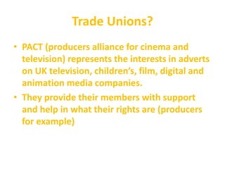 Trade Unions?
• PACT (producers alliance for cinema and
television) represents the interests in adverts
on UK television, children’s, film, digital and
animation media companies.
• They provide their members with support
and help in what their rights are (producers
for example)
 