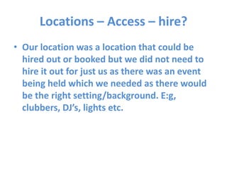 Locations – Access – hire?
• Our location was a location that could be
hired out or booked but we did not need to
hire it out for just us as there was an event
being held which we needed as there would
be the right setting/background. E:g,
clubbers, DJ’s, lights etc.
 