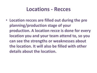 Locations - Recces
• Location recces are filled out during the pre
planning/production stage of your
production. A location recce is done for every
location you and your team attend to, so you
can see the strengths or weaknesses about
the location. It will also be filled with other
details about the location.
 
