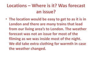 Locations – Where is it? Was forecast
an issue?
• The location would be easy to get to as it is in
London and there are many trains that lead
from our living area’s to London. The weather
forecast was not an issue for most of the
filming as we was inside most of the night.
We did take extra clothing for warmth in case
the weather changed.
 