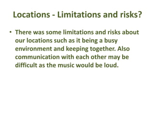 Locations - Limitations and risks?
• There was some limitations and risks about
our locations such as it being a busy
environment and keeping together. Also
communication with each other may be
difficult as the music would be loud.
 