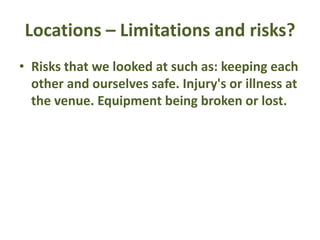 Locations – Limitations and risks?
• Risks that we looked at such as: keeping each
other and ourselves safe. Injury's or illness at
the venue. Equipment being broken or lost.
 