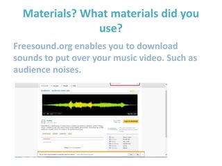 Materials? What materials did you
use?
Freesound.org enables you to download
sounds to put over your music video. Such as
audience noises.
 