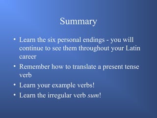 Summary
• Learn the six personal endings - you will
continue to see them throughout your Latin
career
• Remember how to translate a present tense
verb
• Learn your example verbs!
• Learn the irregular verb sum!
 