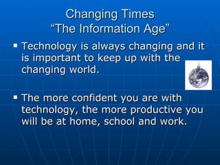 Changing Times “The Information Age” Technology is always changing and it is important to keep up with the changing world. The more confident you are with technology, the more productive you will be at home, school and work. 
