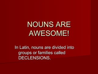 NOUNS ARENOUNS ARE
AWESOME!AWESOME!
In Latin, nouns are divided intoIn Latin, nouns are divided into
groups or families calledgroups or families called
DECLENSIONS.DECLENSIONS.
 