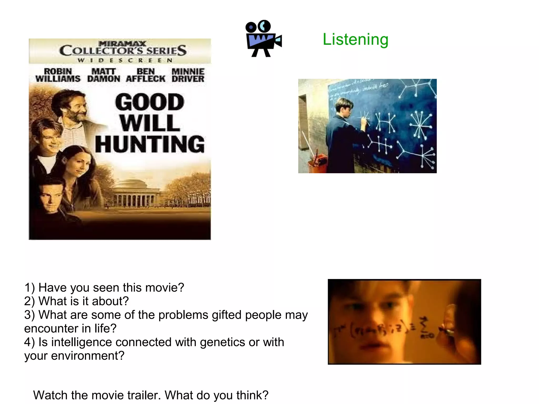 1) Have you seen this movie?
2) What is it about?
3) What are some of the problems gifted people may
encounter in life?
4) Is intelligence connected with genetics or with
your environment?
Watch the movie trailer. What do you think?
 