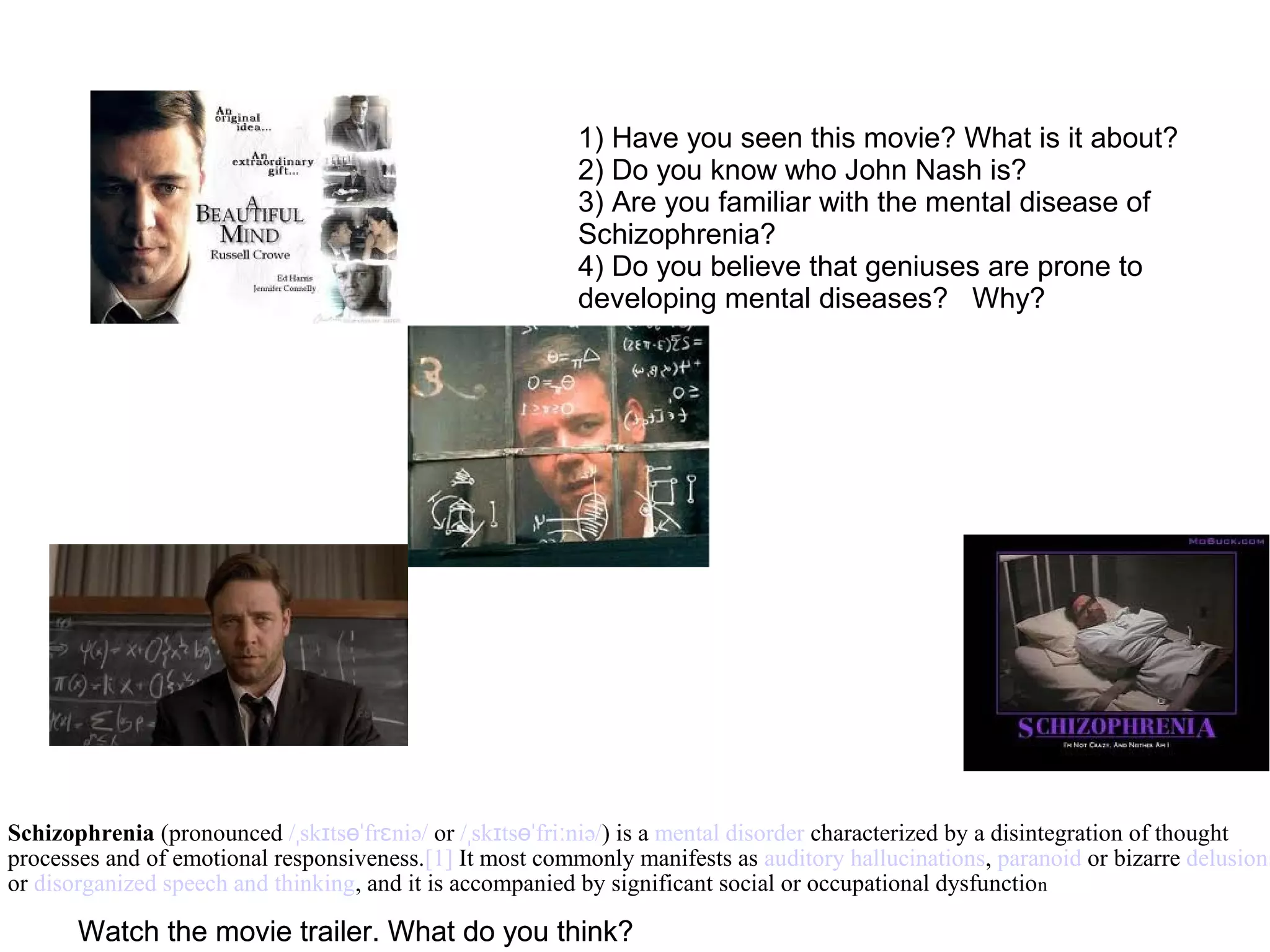 1) Have you seen this movie? What is it about?
2) Do you know who John Nash is?
3) Are you familiar with the mental disease of
Schizophrenia?
4) Do you believe that geniuses are prone to
developing mental diseases? Why?
Schizophrenia (pronounced / sk ts fr niə/ˌ ɪ ɵˈ ɛ or / sk ts fri niə/ˌ ɪ ɵˈ ː ) is a mental disorder characterized by a disintegration of thought
processes and of emotional responsiveness.[1] It most commonly manifests as auditory hallucinations, paranoid or bizarre delusions
or disorganized speech and thinking, and it is accompanied by significant social or occupational dysfunction
Watch the movie trailer. What do you think?Watch the movie trailer. What do you think?
 