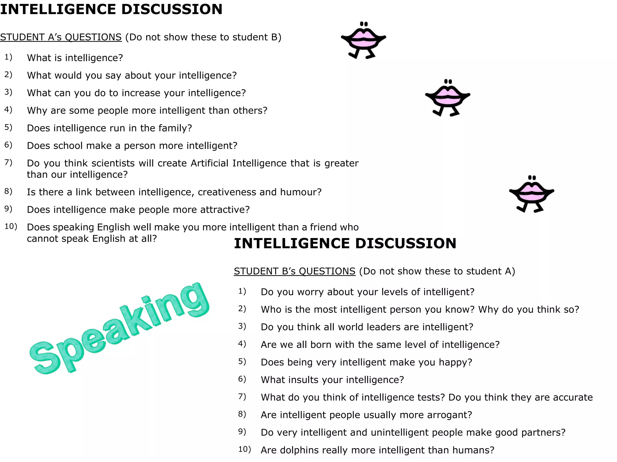 INTELLIGENCE DISCUSSION
STUDENT A’s QUESTIONS (Do not show these to student B)
1) What is intelligence?
2) What would you say about your intelligence?
3) What can you do to increase your intelligence?
4) Why are some people more intelligent than others?
5) Does intelligence run in the family?
6) Does school make a person more intelligent?
7) Do you think scientists will create Artificial Intelligence that is greater
than our intelligence?
8) Is there a link between intelligence, creativeness and humour?
9) Does intelligence make people more attractive?
10) Does speaking English well make you more intelligent than a friend who
cannot speak English at all?
INTELLIGENCE DISCUSSION
STUDENT B’s QUESTIONS (Do not show these to student A)
1) Do you worry about your levels of intelligent?
2) Who is the most intelligent person you know? Why do you think so?
3) Do you think all world leaders are intelligent?
4) Are we all born with the same level of intelligence?
5) Does being very intelligent make you happy?
6) What insults your intelligence?
7) What do you think of intelligence tests? Do you think they are accurate
8) Are intelligent people usually more arrogant?
9) Do very intelligent and unintelligent people make good partners?
10) Are dolphins really more intelligent than humans?
 