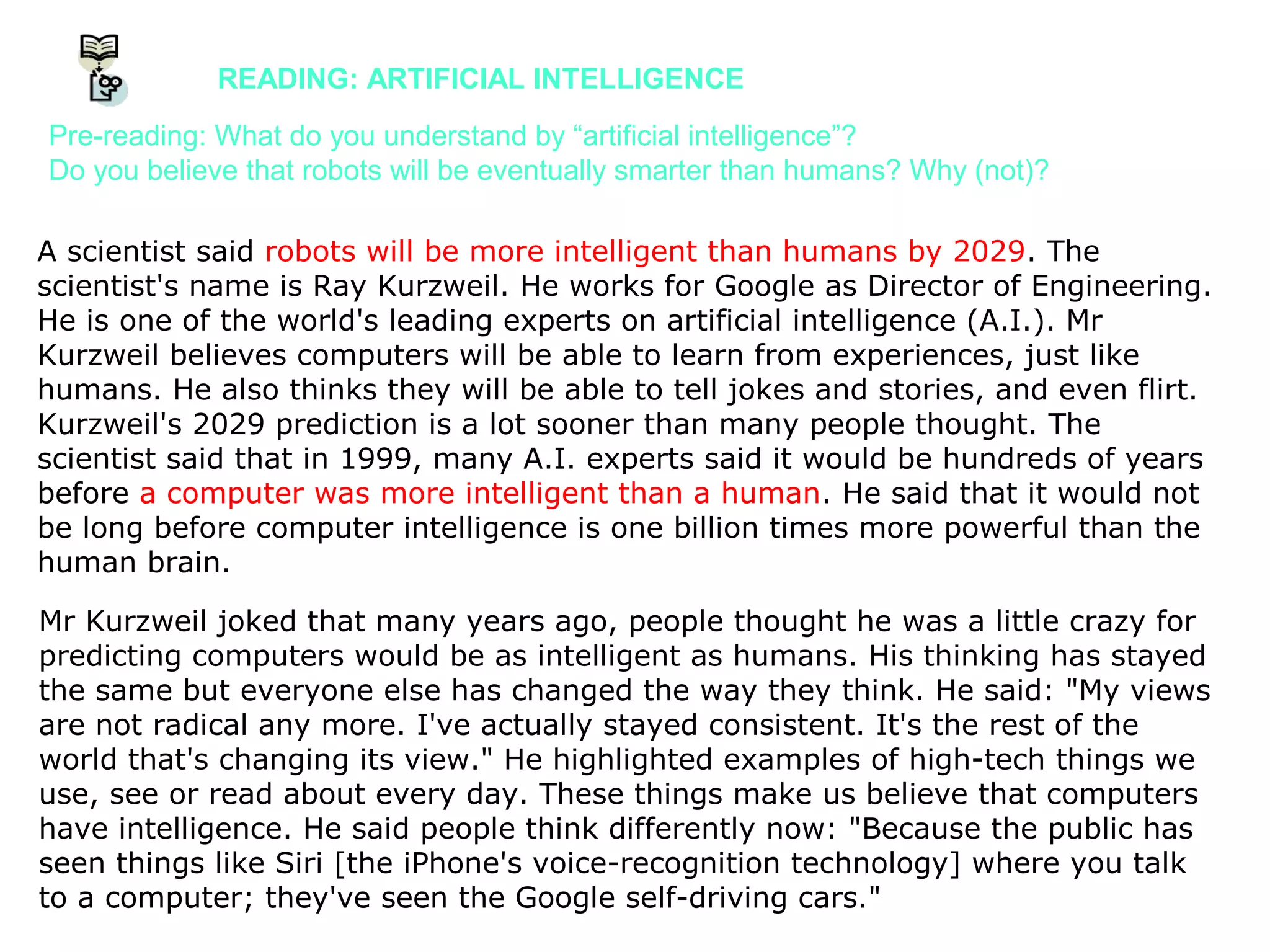 A scientist said robots will be more intelligent than humans by 2029. The
scientist's name is Ray Kurzweil. He works for Google as Director of Engineering.
He is one of the world's leading experts on artificial intelligence (A.I.). Mr
Kurzweil believes computers will be able to learn from experiences, just like
humans. He also thinks they will be able to tell jokes and stories, and even flirt.
Kurzweil's 2029 prediction is a lot sooner than many people thought. The
scientist said that in 1999, many A.I. experts said it would be hundreds of years
before a computer was more intelligent than a human. He said that it would not
be long before computer intelligence is one billion times more powerful than the
human brain.
Mr Kurzweil joked that many years ago, people thought he was a little crazy for
predicting computers would be as intelligent as humans. His thinking has stayed
the same but everyone else has changed the way they think. He said: "My views
are not radical any more. I've actually stayed consistent. It's the rest of the
world that's changing its view." He highlighted examples of high-tech things we
use, see or read about every day. These things make us believe that computers
have intelligence. He said people think differently now: "Because the public has
seen things like Siri [the iPhone's voice-recognition technology] where you talk
to a computer; they've seen the Google self-driving cars."
READING: ARTIFICIAL INTELLIGENCE
Pre-reading: What do you understand by “artificial intelligence”?
Do you believe that robots will be eventually smarter than humans? Why (not)?
 