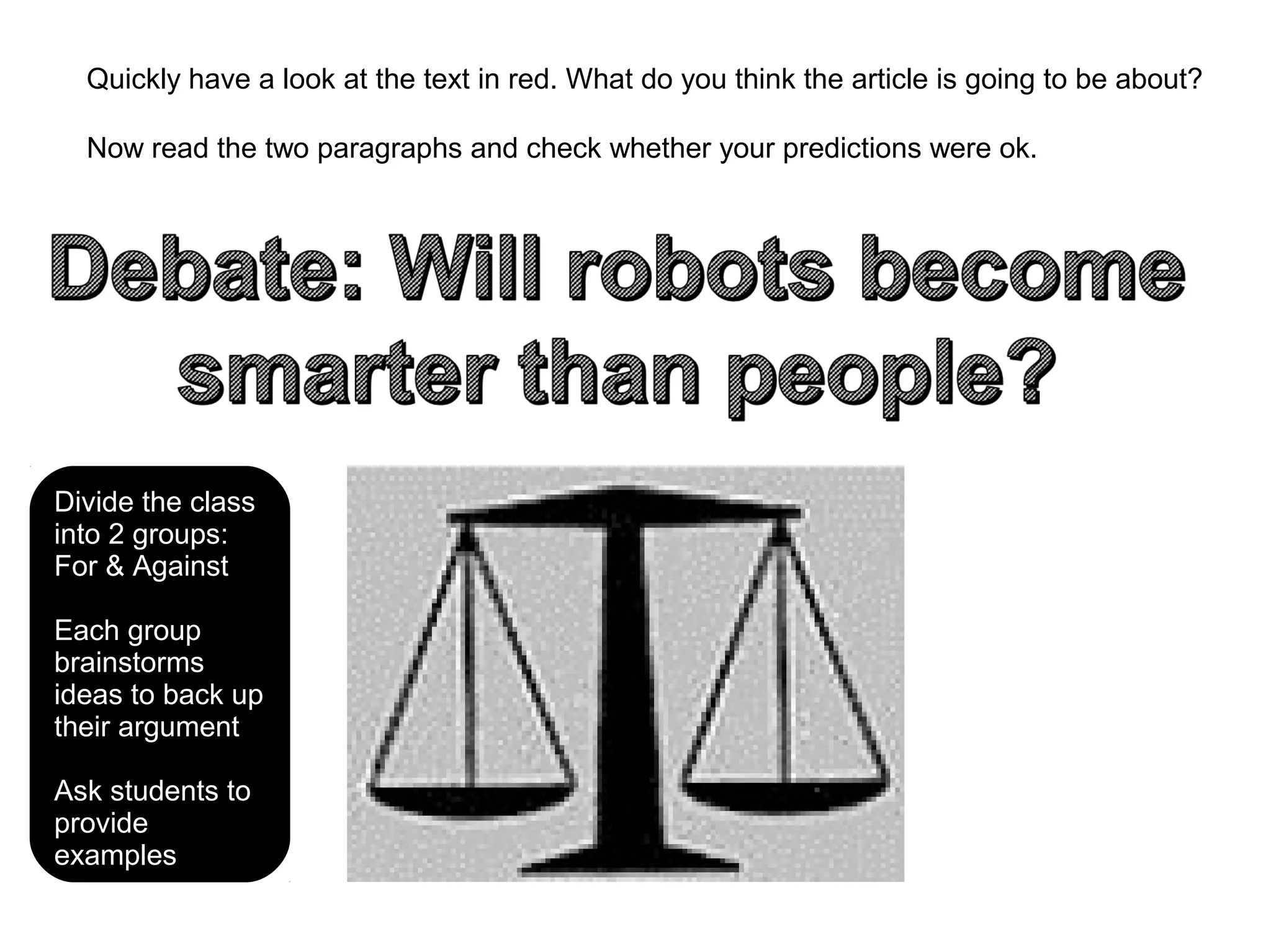 Quickly have a look at the text in red. What do you think the article is going to be about?
Now read the two paragraphs and check whether your predictions were ok.
Divide the class
into 2 groups:
For & Against
Each group
brainstorms
ideas to back up
their argument
Ask students to
provide
examples
 