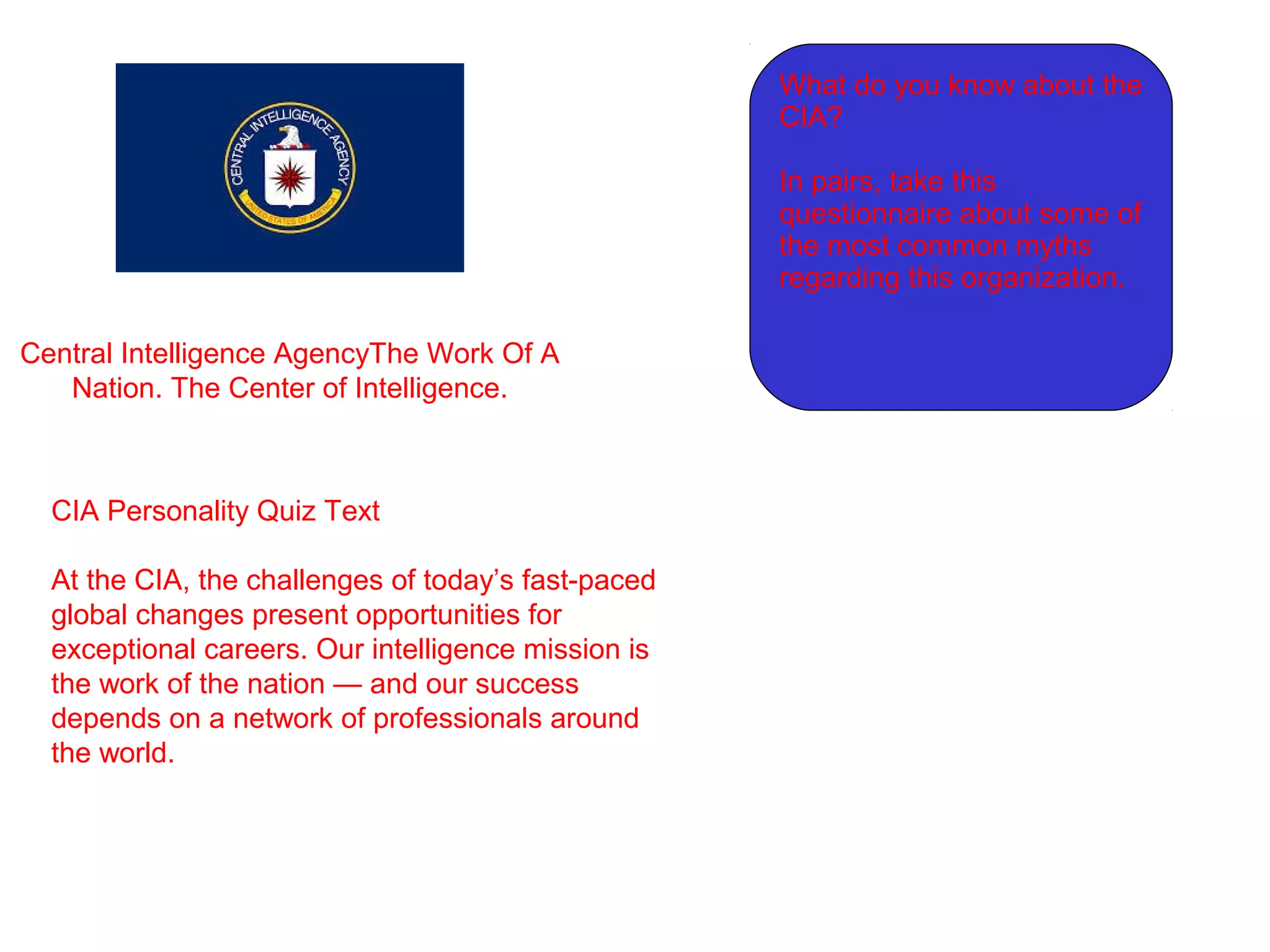 Central Intelligence AgencyThe Work Of A
Nation. The Center of Intelligence.
CIA Personality Quiz Text
At the CIA, the challenges of today’s fast-paced
global changes present opportunities for
exceptional careers. Our intelligence mission is
the work of the nation — and our success
depends on a network of professionals around
the world.
What do you know about the
CIA?
In pairs, take this
questionnaire about some of
the most common myths
regarding this organization.
 