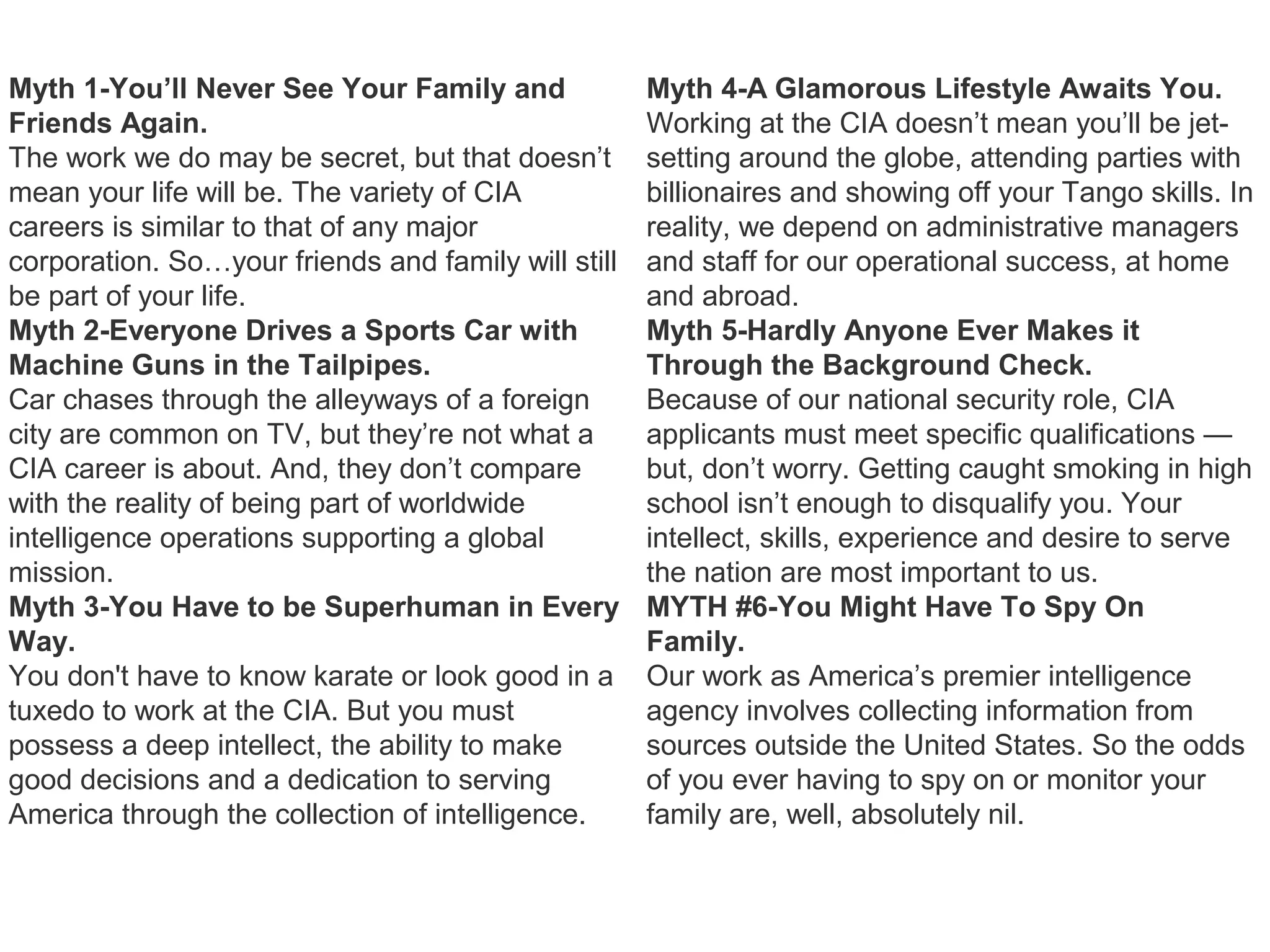 Myth 1-You’ll Never See Your Family and
Friends Again.
The work we do may be secret, but that doesn’t
mean your life will be. The variety of CIA
careers is similar to that of any major
corporation. So…your friends and family will still
be part of your life.
Myth 2-Everyone Drives a Sports Car with
Machine Guns in the Tailpipes.
Car chases through the alleyways of a foreign
city are common on TV, but they’re not what a
CIA career is about. And, they don’t compare
with the reality of being part of worldwide
intelligence operations supporting a global
mission.
Myth 3-You Have to be Superhuman in Every
Way.
You don't have to know karate or look good in a
tuxedo to work at the CIA. But you must
possess a deep intellect, the ability to make
good decisions and a dedication to serving
America through the collection of intelligence.
Myth 4-A Glamorous Lifestyle Awaits You.
Working at the CIA doesn’t mean you’ll be jet-
setting around the globe, attending parties with
billionaires and showing off your Tango skills. In
reality, we depend on administrative managers
and staff for our operational success, at home
and abroad.
Myth 5-Hardly Anyone Ever Makes it
Through the Background Check.
Because of our national security role, CIA
applicants must meet specific qualifications —
but, don’t worry. Getting caught smoking in high
school isn’t enough to disqualify you. Your
intellect, skills, experience and desire to serve
the nation are most important to us.
MYTH #6-You Might Have To Spy On
Family.
Our work as America’s premier intelligence
agency involves collecting information from
sources outside the United States. So the odds
of you ever having to spy on or monitor your
family are, well, absolutely nil.
 