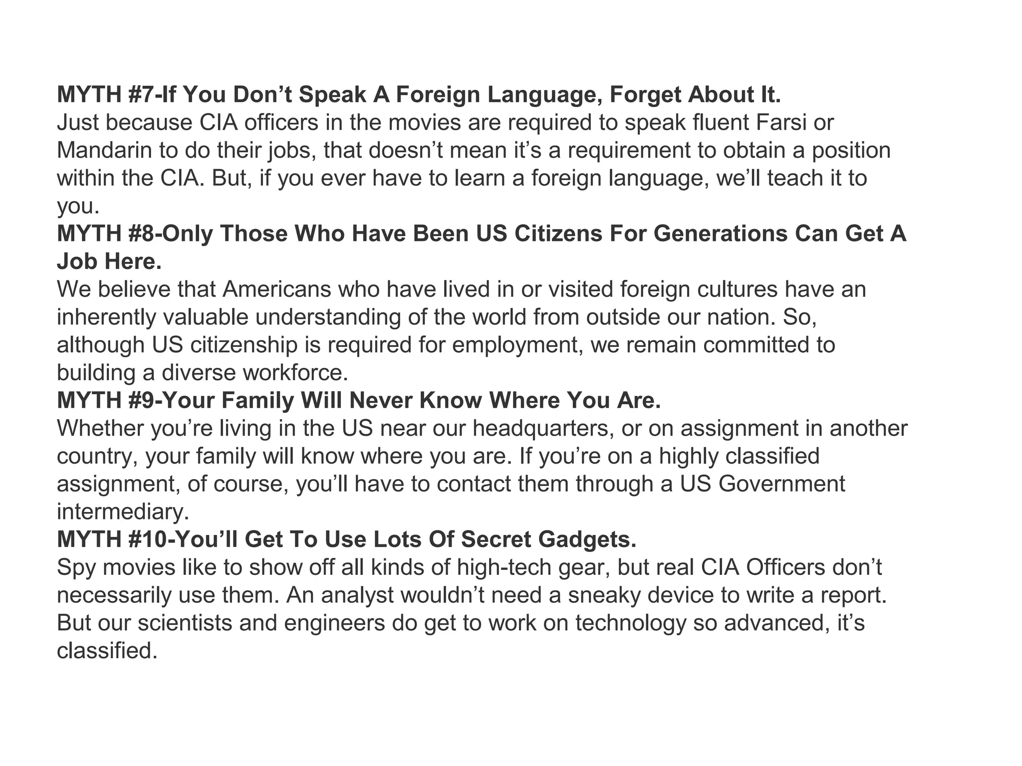 MYTH #7-If You Don’t Speak A Foreign Language, Forget About It.
Just because CIA officers in the movies are required to speak fluent Farsi or
Mandarin to do their jobs, that doesn’t mean it’s a requirement to obtain a position
within the CIA. But, if you ever have to learn a foreign language, we’ll teach it to
you.
MYTH #8-Only Those Who Have Been US Citizens For Generations Can Get A
Job Here.
We believe that Americans who have lived in or visited foreign cultures have an
inherently valuable understanding of the world from outside our nation. So,
although US citizenship is required for employment, we remain committed to
building a diverse workforce.
MYTH #9-Your Family Will Never Know Where You Are.
Whether you’re living in the US near our headquarters, or on assignment in another
country, your family will know where you are. If you’re on a highly classified
assignment, of course, you’ll have to contact them through a US Government
intermediary.
MYTH #10-You’ll Get To Use Lots Of Secret Gadgets.
Spy movies like to show off all kinds of high-tech gear, but real CIA Officers don’t
necessarily use them. An analyst wouldn’t need a sneaky device to write a report.
But our scientists and engineers do get to work on technology so advanced, it’s
classified.
 