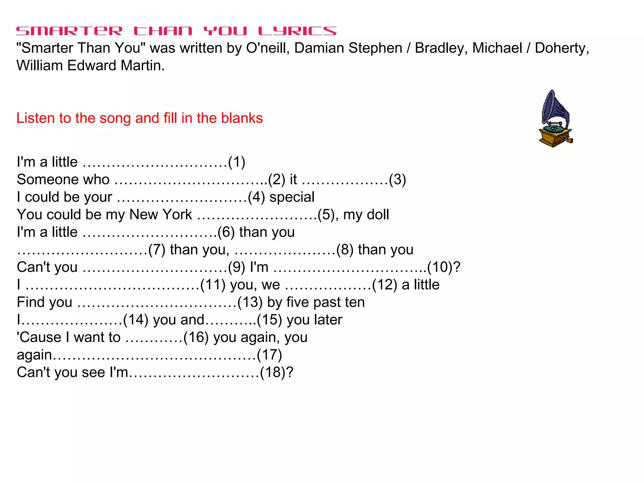 Smarter Than You Lyrics
"Smarter Than You" was written by O'neill, Damian Stephen / Bradley, Michael / Doherty,
William Edward Martin.
Listen to the song and fill in the blanks
I'm a little …………………………(1)
Someone who …………………………..(2) it ………………(3)
I could be your ………………………(4) special
You could be my New York …………………….(5), my doll
I'm a little ……………………….(6) than you
………………………(7) than you, …………………(8) than you
Can't you …………………………(9) I'm …………………………..(10)?
I ………………………………(11) you, we ………………(12) a little
Find you ……………………………(13) by five past ten
I…………………(14) you and………..(15) you later
'Cause I want to …………(16) you again, you
again……………………………………(17)
Can't you see I'm………………………(18)?
 