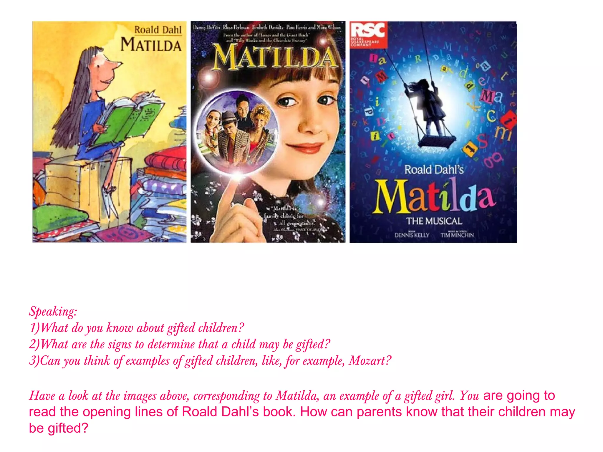 Speaking:
1)What do you know about gifted children?
2)What are the signs to determine that a child may be gifted?
3)Can you think of examples of gifted children, like, for example, Mozart?
Have a look at the images above, corresponding to Matilda, an example of a gifted girl. You are going to
read the opening lines of Roald Dahl’s book. How can parents know that their children may
be gifted?
 