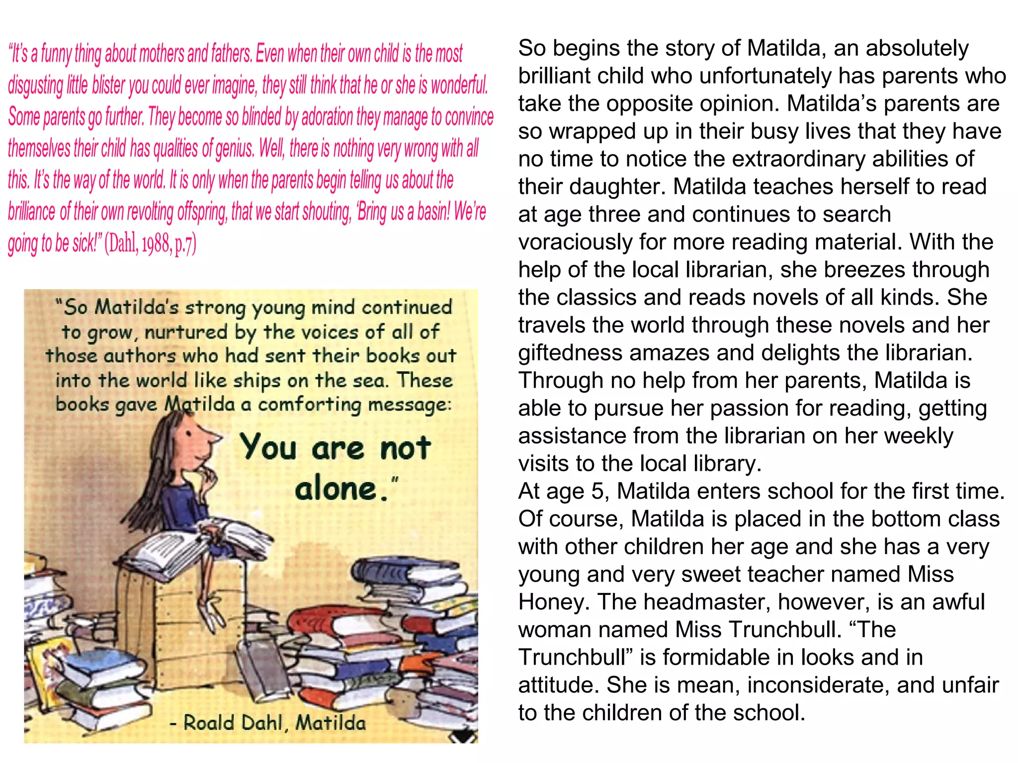 So begins the story of Matilda, an absolutely
brilliant child who unfortunately has parents who
take the opposite opinion. Matilda’s parents are
so wrapped up in their busy lives that they have
no time to notice the extraordinary abilities of
their daughter. Matilda teaches herself to read
at age three and continues to search
voraciously for more reading material. With the
help of the local librarian, she breezes through
the classics and reads novels of all kinds. She
travels the world through these novels and her
giftedness amazes and delights the librarian.
Through no help from her parents, Matilda is
able to pursue her passion for reading, getting
assistance from the librarian on her weekly
visits to the local library.
At age 5, Matilda enters school for the first time.
Of course, Matilda is placed in the bottom class
with other children her age and she has a very
young and very sweet teacher named Miss
Honey. The headmaster, however, is an awful
woman named Miss Trunchbull. “The
Trunchbull” is formidable in looks and in
attitude. She is mean, inconsiderate, and unfair
to the children of the school.
 
