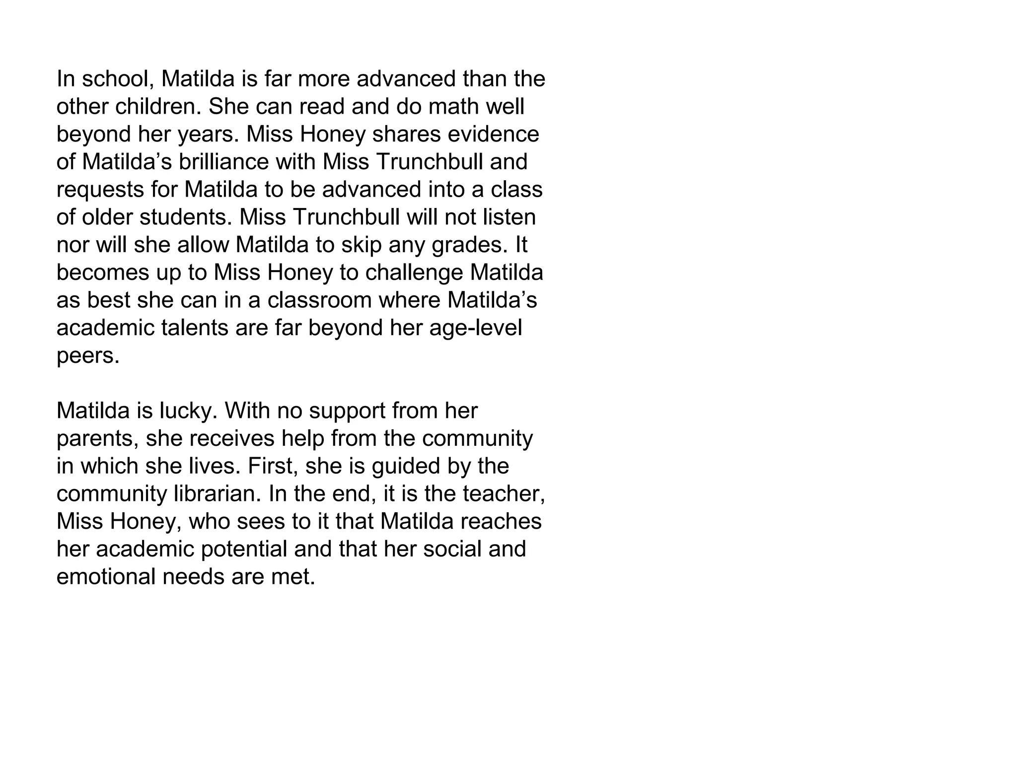 In school, Matilda is far more advanced than the
other children. She can read and do math well
beyond her years. Miss Honey shares evidence
of Matilda’s brilliance with Miss Trunchbull and
requests for Matilda to be advanced into a class
of older students. Miss Trunchbull will not listen
nor will she allow Matilda to skip any grades. It
becomes up to Miss Honey to challenge Matilda
as best she can in a classroom where Matilda’s
academic talents are far beyond her age-level
peers.
Matilda is lucky. With no support from her
parents, she receives help from the community
in which she lives. First, she is guided by the
community librarian. In the end, it is the teacher,
Miss Honey, who sees to it that Matilda reaches
her academic potential and that her social and
emotional needs are met.
 