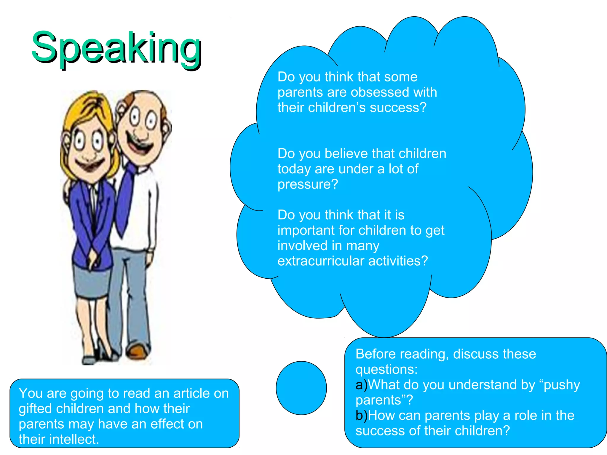 SpeakingSpeaking
Do you think that some
parents are obsessed with
their children’s success?
Do you believe that children
today are under a lot of
pressure?
Do you think that it is
important for children to get
involved in many
extracurricular activities?
You are going to read an article on
gifted children and how their
parents may have an effect on
their intellect.
Before reading, discuss these
questions:
a)What do you understand by “pushy
parents”?
b)How can parents play a role in the
success of their children?
 