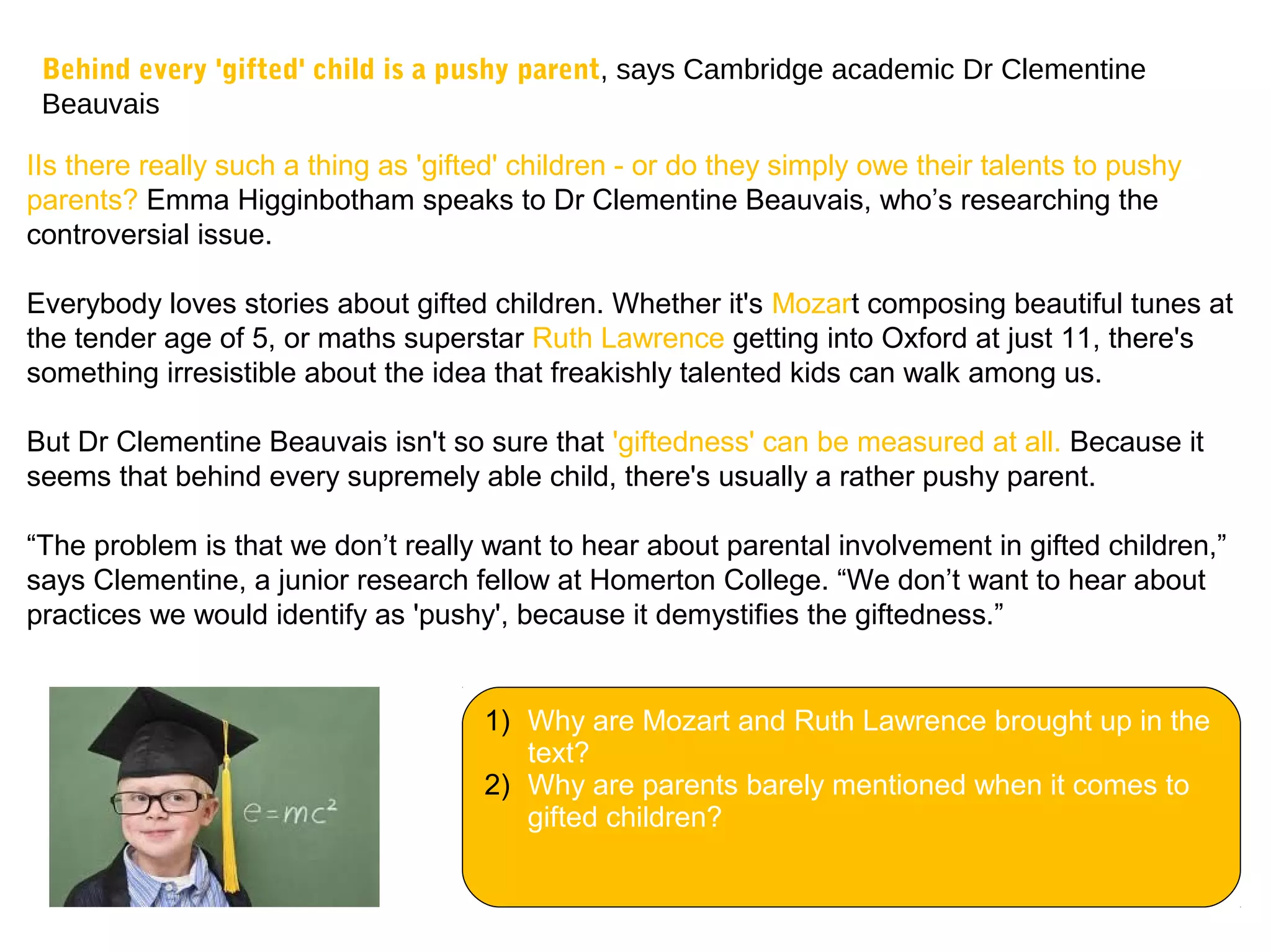Behind every 'gifted' child is a pushy parent, says Cambridge academic Dr Clementine
Beauvais
IIs there really such a thing as 'gifted' children - or do they simply owe their talents to pushy
parents? Emma Higginbotham speaks to Dr Clementine Beauvais, who’s researching the
controversial issue.
Everybody loves stories about gifted children. Whether it's Mozart composing beautiful tunes at
the tender age of 5, or maths superstar Ruth Lawrence getting into Oxford at just 11, there's
something irresistible about the idea that freakishly talented kids can walk among us.
But Dr Clementine Beauvais isn't so sure that 'giftedness' can be measured at all. Because it
seems that behind every supremely able child, there's usually a rather pushy parent.
“The problem is that we don’t really want to hear about parental involvement in gifted children,”
says Clementine, a junior research fellow at Homerton College. “We don’t want to hear about
practices we would identify as 'pushy', because it demystifies the giftedness.”
1) Why are Mozart and Ruth Lawrence brought up in the
text?
2) Why are parents barely mentioned when it comes to
gifted children?
 