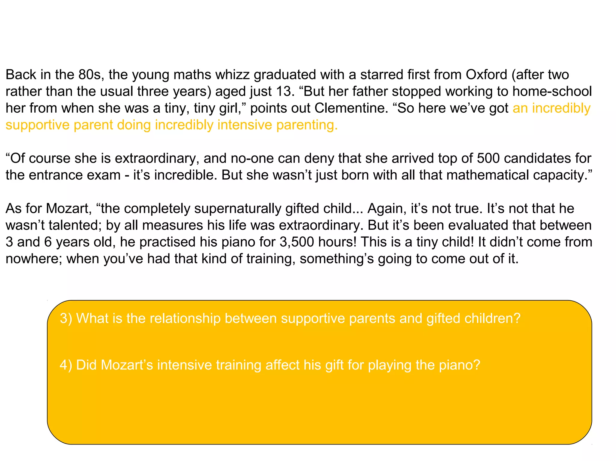 Clementine will be discussing the issue on Thursday as part of the Festival of Ideas. And her
talk, ‘Gifted children – or pushy parents?’ will no doubt include the story of Ruth Lawrence.
Back in the 80s, the young maths whizz graduated with a starred first from Oxford (after two
rather than the usual three years) aged just 13. “But her father stopped working to home-school
her from when she was a tiny, tiny girl,” points out Clementine. “So here we’ve got an incredibly
supportive parent doing incredibly intensive parenting.
“Of course she is extraordinary, and no-one can deny that she arrived top of 500 candidates for
the entrance exam - it’s incredible. But she wasn’t just born with all that mathematical capacity.”
As for Mozart, “the completely supernaturally gifted child... Again, it’s not true. It’s not that he
wasn’t talented; by all measures his life was extraordinary. But it’s been evaluated that between
3 and 6 years old, he practised his piano for 3,500 hours! This is a tiny child! It didn’t come from
nowhere; when you’ve had that kind of training, something’s going to come out of it.
3) What is the relationship between supportive parents and gifted children?
4) Did Mozart’s intensive training affect his gift for playing the piano?
 