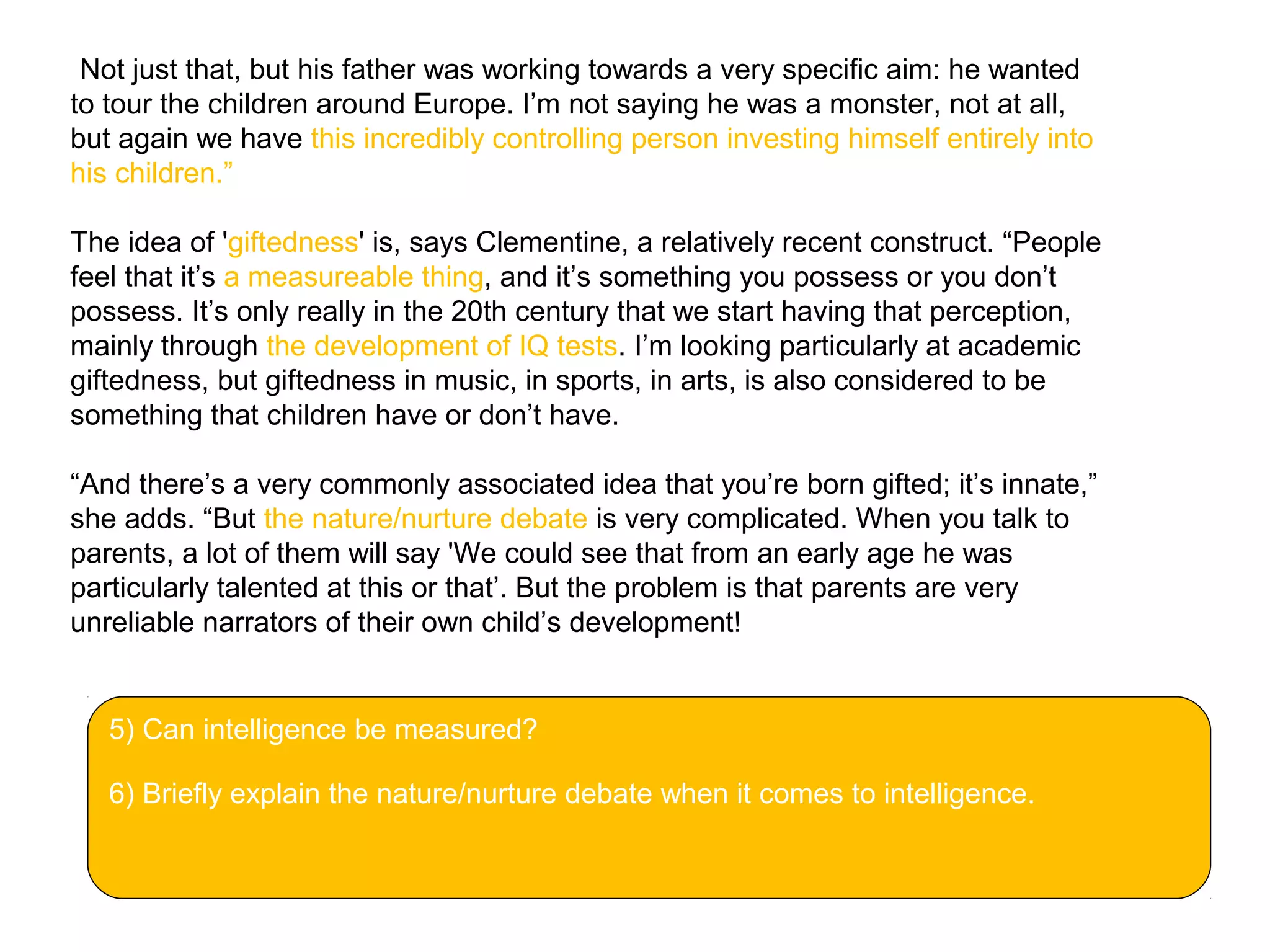 “Not just that, but his father was working towards a very specific aim: he wanted
to tour the children around Europe. I’m not saying he was a monster, not at all,
but again we have this incredibly controlling person investing himself entirely into
his children.”
The idea of 'giftedness' is, says Clementine, a relatively recent construct. “People
feel that it’s a measureable thing, and it’s something you possess or you don’t
possess. It’s only really in the 20th century that we start having that perception,
mainly through the development of IQ tests. I’m looking particularly at academic
giftedness, but giftedness in music, in sports, in arts, is also considered to be
something that children have or don’t have.
“And there’s a very commonly associated idea that you’re born gifted; it’s innate,”
she adds. “But the nature/nurture debate is very complicated. When you talk to
parents, a lot of them will say 'We could see that from an early age he was
particularly talented at this or that’. But the problem is that parents are very
unreliable narrators of their own child’s development!
5) Can intelligence be measured?
6) Briefly explain the nature/nurture debate when it comes to intelligence.
 