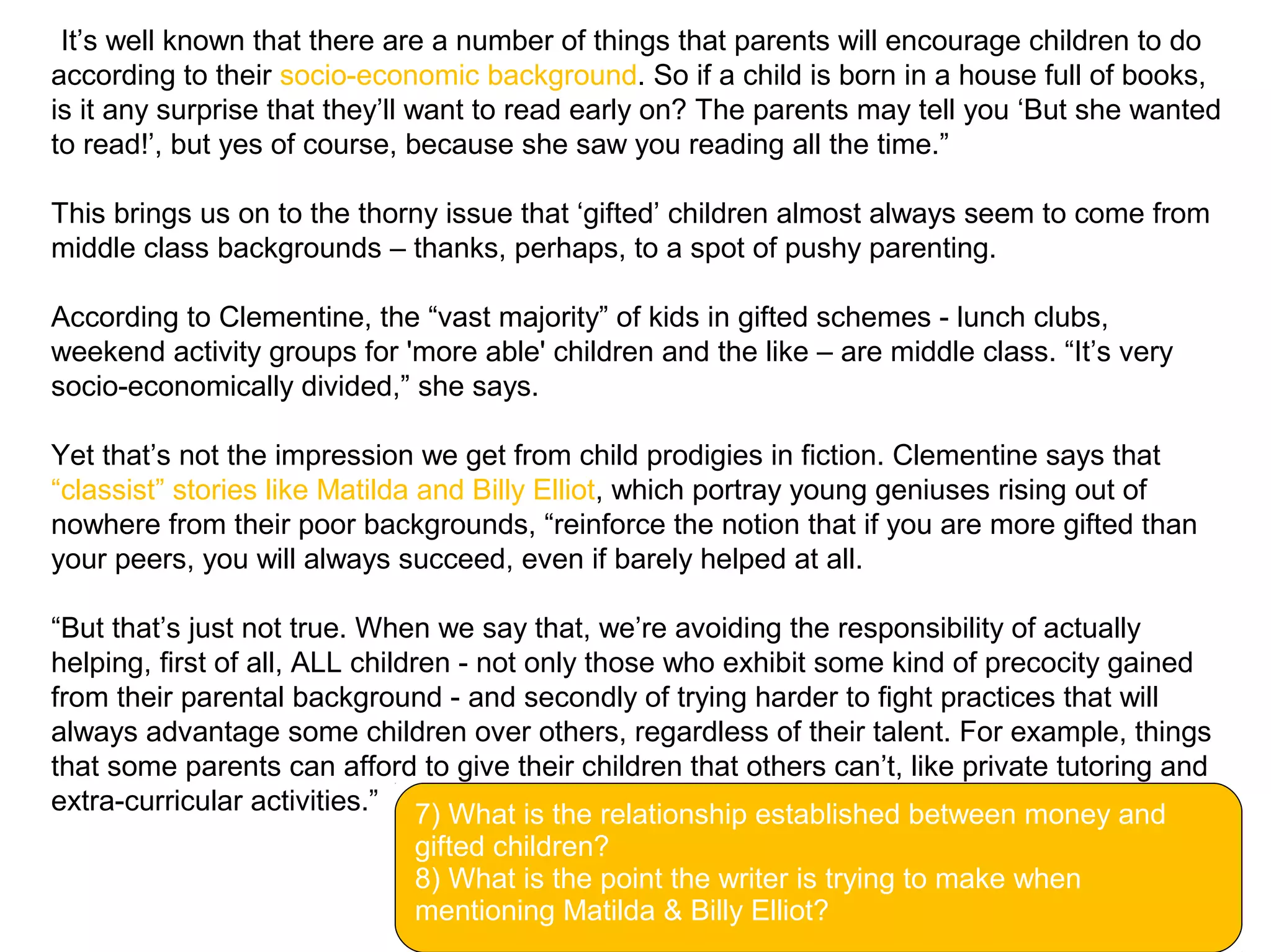 “It’s well known that there are a number of things that parents will encourage children to do
according to their socio-economic background. So if a child is born in a house full of books,
is it any surprise that they’ll want to read early on? The parents may tell you ‘But she wanted
to read!’, but yes of course, because she saw you reading all the time.”
This brings us on to the thorny issue that ‘gifted’ children almost always seem to come from
middle class backgrounds – thanks, perhaps, to a spot of pushy parenting.
According to Clementine, the “vast majority” of kids in gifted schemes - lunch clubs,
weekend activity groups for 'more able' children and the like – are middle class. “It’s very
socio-economically divided,” she says.
Yet that’s not the impression we get from child prodigies in fiction. Clementine says that
“classist” stories like Matilda and Billy Elliot, which portray young geniuses rising out of
nowhere from their poor backgrounds, “reinforce the notion that if you are more gifted than
your peers, you will always succeed, even if barely helped at all.
“But that’s just not true. When we say that, we’re avoiding the responsibility of actually
helping, first of all, ALL children - not only those who exhibit some kind of precocity gained
from their parental background - and secondly of trying harder to fight practices that will
always advantage some children over others, regardless of their talent. For example, things
that some parents can afford to give their children that others can’t, like private tutoring and
extra-curricular activities.”
Facebook
7) What is the relationship established between money and
gifted children?
8) What is the point the writer is trying to make when
mentioning Matilda & Billy Elliot?
 