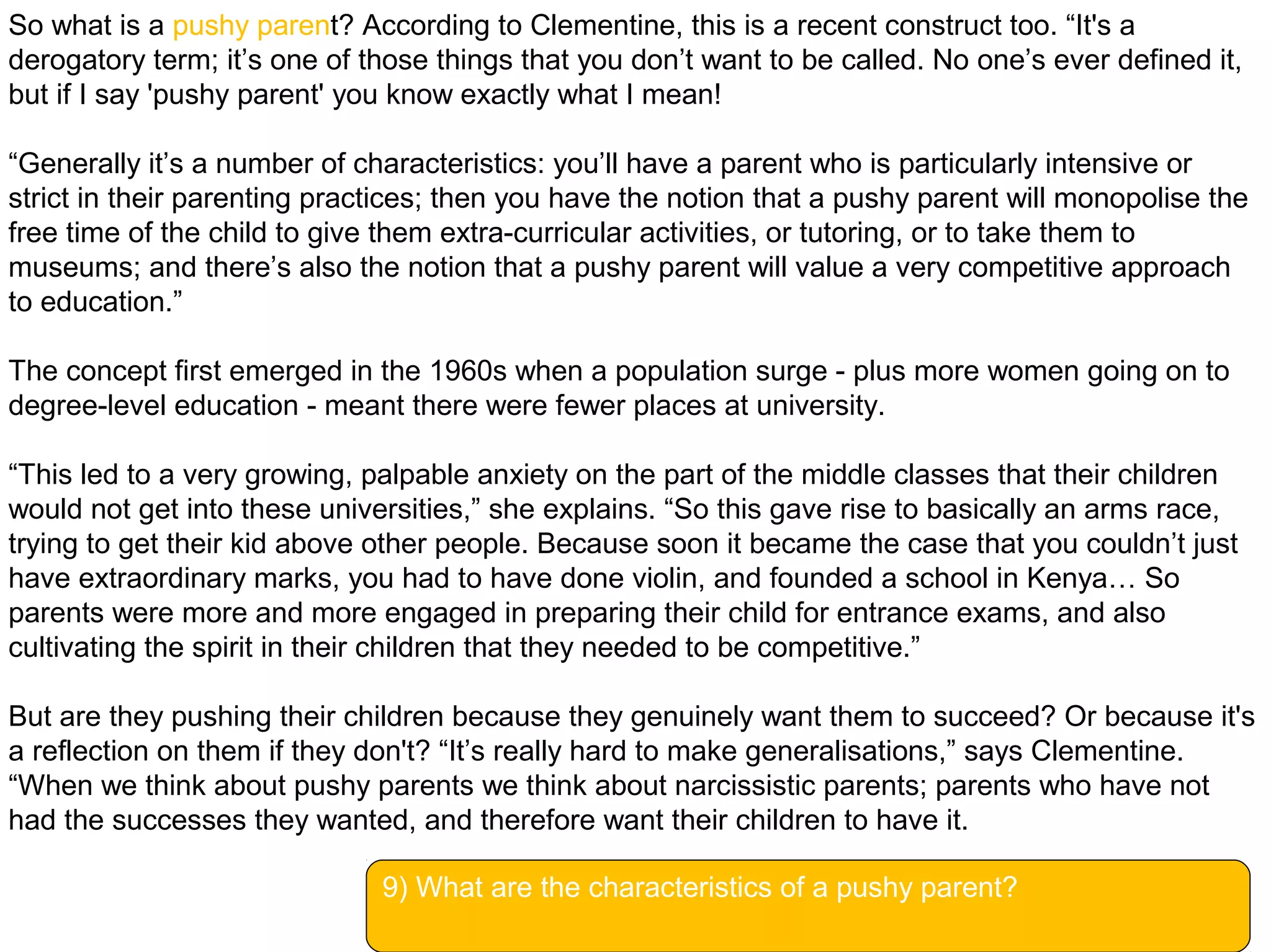 So what is a pushy parent? According to Clementine, this is a recent construct too. “It's a
derogatory term; it’s one of those things that you don’t want to be called. No one’s ever defined it,
but if I say 'pushy parent' you know exactly what I mean!
“Generally it’s a number of characteristics: you’ll have a parent who is particularly intensive or
strict in their parenting practices; then you have the notion that a pushy parent will monopolise the
free time of the child to give them extra-curricular activities, or tutoring, or to take them to
museums; and there’s also the notion that a pushy parent will value a very competitive approach
to education.”
The concept first emerged in the 1960s when a population surge - plus more women going on to
degree-level education - meant there were fewer places at university.
“This led to a very growing, palpable anxiety on the part of the middle classes that their children
would not get into these universities,” she explains. “So this gave rise to basically an arms race,
trying to get their kid above other people. Because soon it became the case that you couldn’t just
have extraordinary marks, you had to have done violin, and founded a school in Kenya… So
parents were more and more engaged in preparing their child for entrance exams, and also
cultivating the spirit in their children that they needed to be competitive.”
But are they pushing their children because they genuinely want them to succeed? Or because it's
a reflection on them if they don't? “It’s really hard to make generalisations,” says Clementine.
“When we think about pushy parents we think about narcissistic parents; parents who have not
had the successes they wanted, and therefore want their children to have it.
9) What are the characteristics of a pushy parent?
 