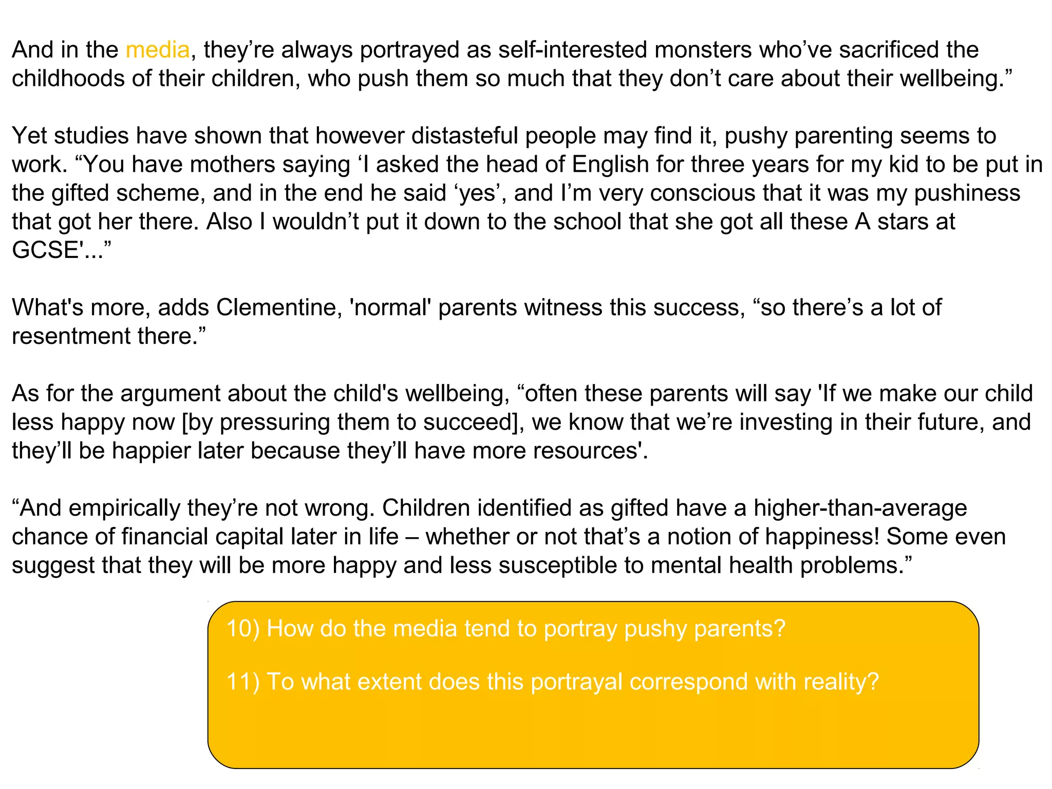 And in the media, they’re always portrayed as self-interested monsters who’ve sacrificed the
childhoods of their children, who push them so much that they don’t care about their wellbeing.”
Yet studies have shown that however distasteful people may find it, pushy parenting seems to
work. “You have mothers saying ‘I asked the head of English for three years for my kid to be put in
the gifted scheme, and in the end he said ‘yes’, and I’m very conscious that it was my pushiness
that got her there. Also I wouldn’t put it down to the school that she got all these A stars at
GCSE'...”
What's more, adds Clementine, 'normal' parents witness this success, “so there’s a lot of
resentment there.”
As for the argument about the child's wellbeing, “often these parents will say 'If we make our child
less happy now [by pressuring them to succeed], we know that we’re investing in their future, and
they’ll be happier later because they’ll have more resources'.
“And empirically they’re not wrong. Children identified as gifted have a higher-than-average
chance of financial capital later in life – whether or not that’s a notion of happiness! Some even
suggest that they will be more happy and less susceptible to mental health problems.”
10) How do the media tend to portray pushy parents?
11) To what extent does this portrayal correspond with reality?
 
