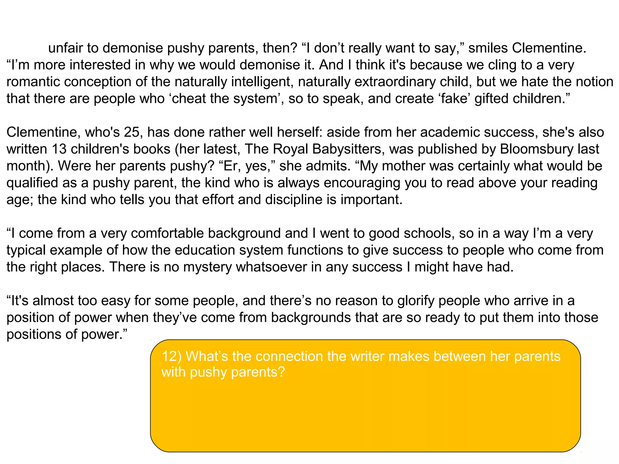 So it's unfair to demonise pushy parents, then? “I don’t really want to say,” smiles Clementine.
“I’m more interested in why we would demonise it. And I think it's because we cling to a very
romantic conception of the naturally intelligent, naturally extraordinary child, but we hate the notion
that there are people who ‘cheat the system’, so to speak, and create ‘fake’ gifted children.”
Clementine, who's 25, has done rather well herself: aside from her academic success, she's also
written 13 children's books (her latest, The Royal Babysitters, was published by Bloomsbury last
month). Were her parents pushy? “Er, yes,” she admits. “My mother was certainly what would be
qualified as a pushy parent, the kind who is always encouraging you to read above your reading
age; the kind who tells you that effort and discipline is important.
“I come from a very comfortable background and I went to good schools, so in a way I’m a very
typical example of how the education system functions to give success to people who come from
the right places. There is no mystery whatsoever in any success I might have had.
“It's almost too easy for some people, and there’s no reason to glorify people who arrive in a
position of power when they’ve come from backgrounds that are so ready to put them into those
positions of power.”
12) What’s the connection the writer makes between her parents
with pushy parents?
 