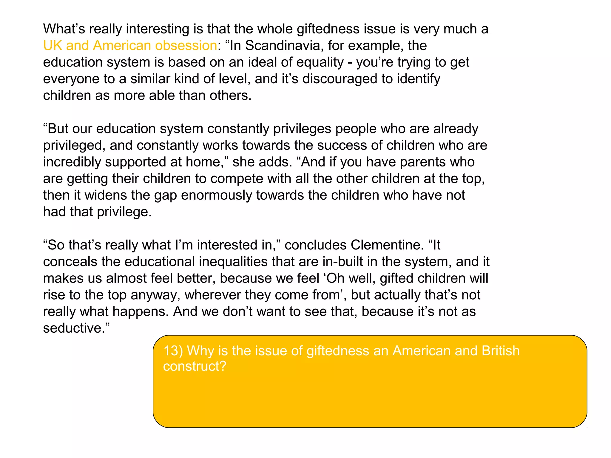 What’s really interesting is that the whole giftedness issue is very much a
UK and American obsession: “In Scandinavia, for example, the
education system is based on an ideal of equality - you’re trying to get
everyone to a similar kind of level, and it’s discouraged to identify
children as more able than others.
“But our education system constantly privileges people who are already
privileged, and constantly works towards the success of children who are
incredibly supported at home,” she adds. “And if you have parents who
are getting their children to compete with all the other children at the top,
then it widens the gap enormously towards the children who have not
had that privilege.
“So that’s really what I’m interested in,” concludes Clementine. “It
conceals the educational inequalities that are in-built in the system, and it
makes us almost feel better, because we feel ‘Oh well, gifted children will
rise to the top anyway, wherever they come from’, but actually that’s not
really what happens. And we don’t want to see that, because it’s not as
seductive.”
13) Why is the issue of giftedness an American and British
construct?
 