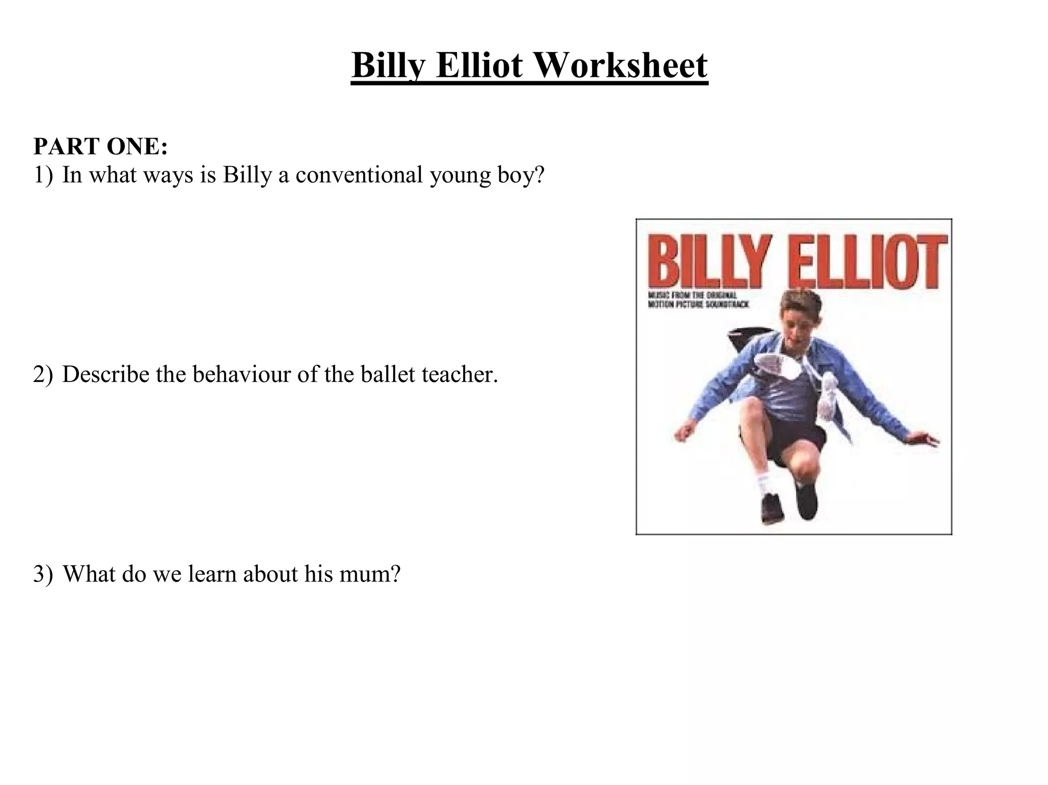 Billy Elliot Worksheet
PART ONE:
1) In what ways is Billy a conventional young boy?
2) Describe the behaviour of the ballet teacher.
3) What do we learn about his mum?
 