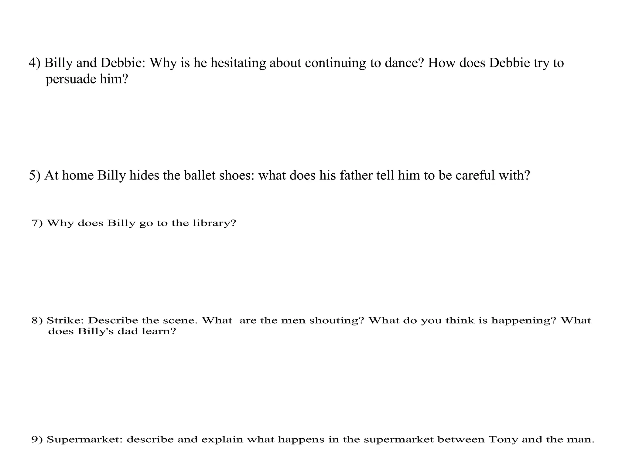 4) Billy and Debbie: Why is he hesitating about continuing to dance? How does Debbie try to
persuade him?
5) At home Billy hides the ballet shoes: what does his father tell him to be careful with?
7) Why does Billy go to the library?
8) Strike: Describe the scene. What are the men shouting? What do you think is happening? What
does Billy's dad learn?
9) Supermarket: describe and explain what happens in the supermarket between Tony and the man.
 