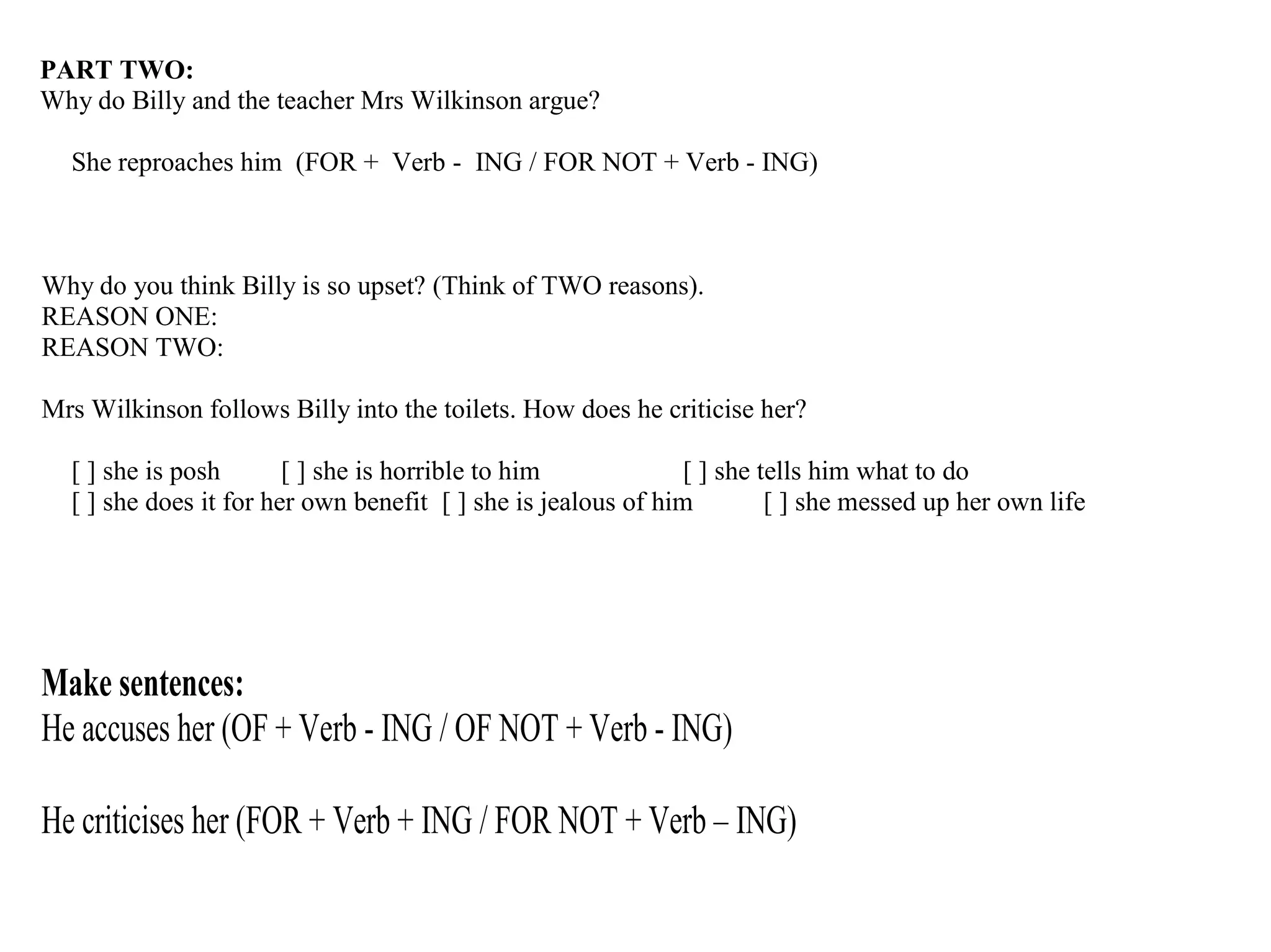 PART TWO:
Why do Billy and the teacher Mrs Wilkinson argue?
She reproaches him (FOR + Verb - ING / FOR NOT + Verb - ING)
Why do you think Billy is so upset? (Think of TWO reasons).
REASON ONE:
REASON TWO:
Mrs Wilkinson follows Billy into the toilets. How does he criticise her?
[ ] she is posh [ ] she is horrible to him [ ] she tells him what to do
[ ] she does it for her own benefit [ ] she is jealous of him [ ] she messed up her own life
Make sentences:
He accuses her (OF + Verb - ING / OF NOT + Verb - ING)
He criticises her (FOR + Verb + ING / FOR NOT + Verb – ING)
 