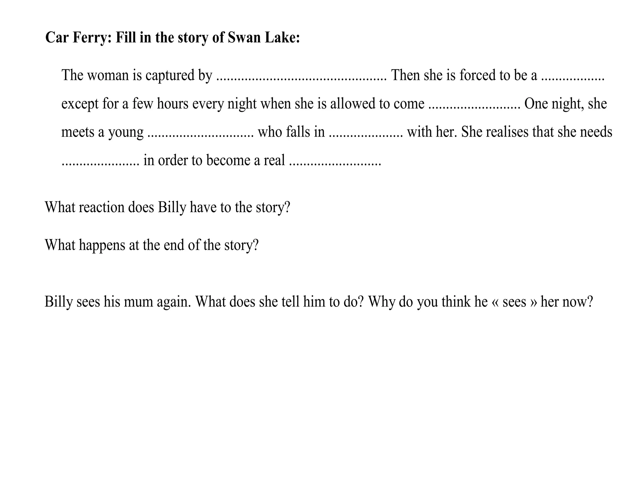 Car Ferry: Fill in the story of Swan Lake:
The woman is captured by ................................................ Then she is forced to be a ..................
except for a few hours every night when she is allowed to come .......................... One night, she
meets a young .............................. who falls in ..................... with her. She realises that she needs
...................... in order to become a real ..........................
What reaction does Billy have to the story?
What happens at the end of the story?
Billy sees his mum again. What does she tell him to do? Why do you think he « sees » her now?
 