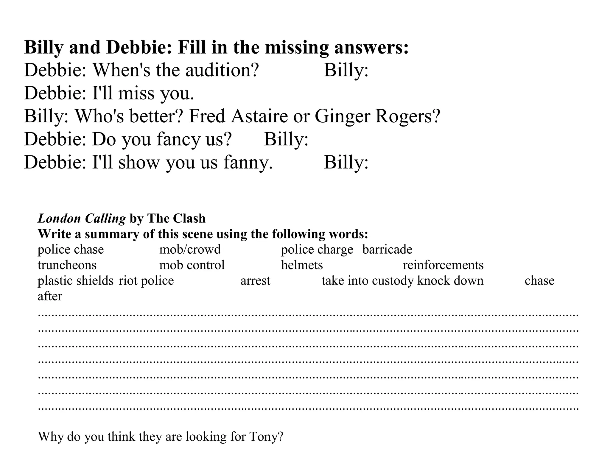 Billy and Debbie: Fill in the missing answers:
Debbie: When's the audition? Billy:
Debbie: I'll miss you.
Billy: Who's better? Fred Astaire or Ginger Rogers?
Debbie: Do you fancy us? Billy:
Debbie: I'll show you us fanny. Billy:
London Calling by The Clash
Write a summary of this scene using the following words:
police chase mob/crowd police charge barricade
truncheons mob control helmets reinforcements
plastic shields riot police arrest take into custody knock down chase
after
................................................................................................................................................................
................................................................................................................................................................
................................................................................................................................................................
................................................................................................................................................................
................................................................................................................................................................
................................................................................................................................................................
................................................................................................................................................................
Why do you think they are looking for Tony?
 