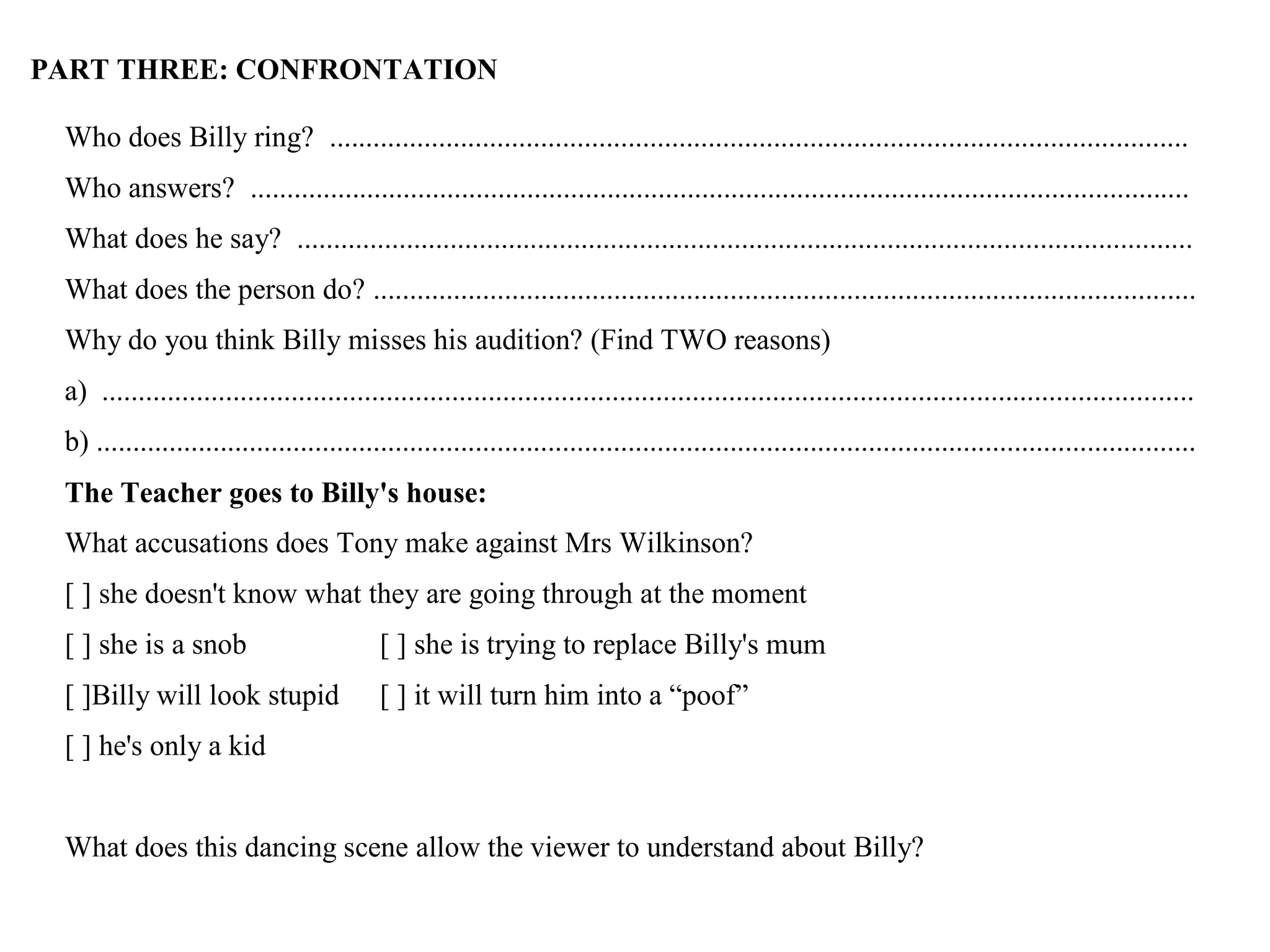 PART THREE: CONFRONTATION
Who does Billy ring? ......................................................................................................................
Who answers? .................................................................................................................................
What does he say? ...........................................................................................................................
What does the person do? .................................................................................................................
Why do you think Billy misses his audition? (Find TWO reasons)
a) ......................................................................................................................................................
b) .......................................................................................................................................................
The Teacher goes to Billy's house:
What accusations does Tony make against Mrs Wilkinson?
[ ] she doesn't know what they are going through at the moment
[ ] she is a snob [ ] she is trying to replace Billy's mum
[ ]Billy will look stupid [ ] it will turn him into a “poof”
[ ] he's only a kid
What does this dancing scene allow the viewer to understand about Billy?
 