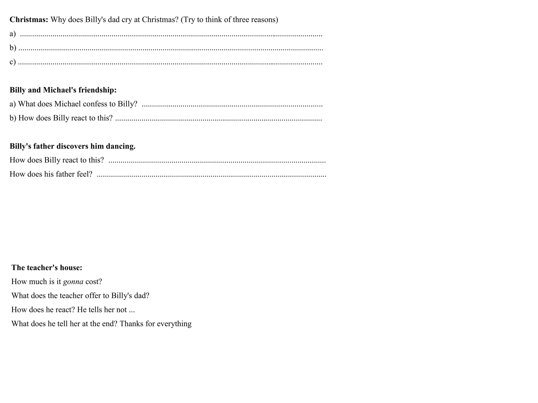 Christmas: Why does Billy's dad cry at Christmas? (Try to think of three reasons)
a) .....................................................................................................................................................
b) ......................................................................................................................................................
c) ......................................................................................................................................................
Billy and Michael's friendship:
a) What does Michael confess to Billy? .........................................................................................
b) How does Billy react to this? ......................................................................................................
Billy's father discovers him dancing.
How does Billy react to this? ...........................................................................................................
How does his father feel? .................................................................................................................
The teacher's house:
How much is it gonna cost?
What does the teacher offer to Billy's dad?
How does he react? He tells her not ...
What does he tell her at the end? Thanks for everything
 